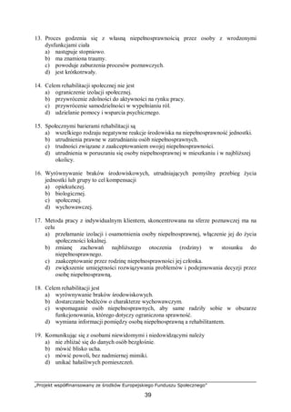 „Projekt współfinansowany ze środków Europejskiego Funduszu Społecznego”
39
13. Proces godzenia się z własną niepełnosprawnością przez osoby z wrodzonymi
dysfunkcjami ciała
a) następuje stopniowo.
b) ma znamiona traumy.
c) powoduje zaburzenia procesów poznawczych.
d) jest krótkotrwały.
14. Celem rehabilitacji społecznej nie jest
a) ograniczenie izolacji społecznej.
b) przywrócenie zdolności do aktywności na rynku pracy.
c) przywrócenie samodzielności w wypełnianiu ról.
d) udzielanie pomocy i wsparcia psychicznego.
15. Społecznymi barierami rehabilitacji są
a) wszelkiego rodzaju negatywne reakcje środowiska na niepełnosprawność jednostki.
b) utrudnienia prawne w zatrudnianiu osób niepełnosprawnych.
c) trudności związane z zaakceptowaniem swojej niepełnosprawności.
d) utrudnienia w poruszaniu się osoby niepełnosprawnej w mieszkaniu i w najbliższej
okolicy.
16. Wyrównywanie braków środowiskowych, utrudniających pomyślny przebieg życia
jednostki lub grupy to cel kompensacji
a) opiekuńczej.
b) biologicznej.
c) społecznej.
d) wychowawczej.
17. Metoda pracy z indywidualnym klientem, skoncentrowana na sferze poznawczej ma na
celu
a) przełamanie izolacji i osamotnienia osoby niepełnosprawnej, włączenie jej do życia
społeczności lokalnej.
b) zmianę zachowań najbliższego otoczenia (rodziny) w stosunku do
niepełnosprawnego.
c) zaakceptowanie przez rodzinę niepełnosprawności jej członka.
d) zwiększenie umiejętności rozwiązywania problemów i podejmowania decyzji przez
osobę niepełnosprawną.
18. Celem rehabilitacji jest
a) wyrównywanie braków środowiskowych.
b) dostarczanie bodźców o charakterze wychowawczym.
c) wspomaganie osób niepełnosprawnych, aby same radziły sobie w obszarze
funkcjonowania, którego dotyczy ograniczona sprawność.
d) wymiana informacji pomiędzy osobą niepełnosprawną a rehabilitantem.
19. Komunikując się z osobami niewidomymi i niedowidzącymi należy
a) nie zbliżać się do danych osób bezgłośnie.
b) mówić blisko ucha.
c) mówić powoli, bez nadmiernej mimiki.
d) unikać hałaśliwych pomieszczeń.
 