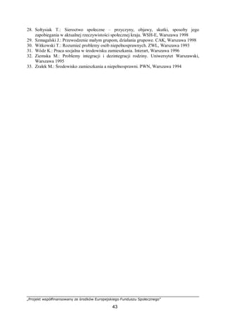 „Projekt współfinansowany ze środków Europejskiego Funduszu Społecznego”
43
28. Sołtysiak T.: Sieroctwo społeczne – przyczyny, objawy, skutki, sposoby jego
zapobiegania w aktualnej rzeczywistości społecznej kraju. WSH-E, Warszawa 1998
29. Szmagalski J.: Przewodzenie małym grupom, działania grupowe. CAK, Warszawa 1998
30. Witkowski T.: Rozumieć problemy osób niepełnosprawnych. ZWL, Warszawa 1993
31. Wódz K.: Praca socjalna w środowisku zamieszkania. Interart, Warszawa 1996
32. Ziemska M.: Problemy integracji i dezintegracji rodziny. Uniwersytet Warszawski,
Warszawa 1995
33. Zrałek M.: Środowisko zamieszkania a niepełnosprawni. PWN, Warszawa 1994
 