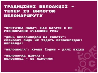 “Критична маса”: нас багато і ми
рівноправні учасники руху
“День велосипедом на роботу”:
серйозні люди не їздять велосипедом?
Неправда!
“Велошкола”: краще їздиш – далі будеш
“Велопарад дівчат”:
велосипед – це жіночно!
Традиційні велоакції –
тепер із вимогою
веломаршруту
 