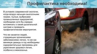 Профилактика необходима!
В условиях современной экологии,
когда воздух насыщен выхлопными
газами, пылью, выбросами
промышленных предприятий,
необходимо хотя бы изредка
вспоминать о своей дыхательной
системе и проводить
профилактические мероприятия.
Что же касается людей,
страдающих хроническими
заболеваниями легких, то им как
минимум дважды в год необходимы
оздоровительные программы для
укрепления здоровья легких,
особенно в межсезонье.
 