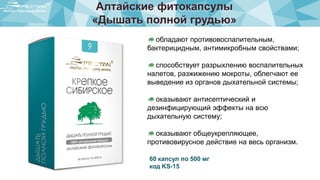 Алтайские фитокапсулы
«Дышать полной грудью»
обладают противовоспалительным,
бактерицидным, антимикробным свойствами;
способствует разрыхлению воспалительных
налетов, разжижению мокроты, облегчают ее
выведение из органов дыхательной системы;
оказывают антисептический и
дезинфицирующий эффекты на всю
дыхательную систему;
оказывают общеукрепляющее,
противовирусное действие на весь организм.
60 капсул по 500 мг
код KS-15
 