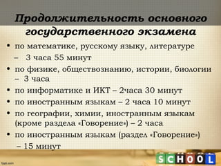 Продолжительность основного
государственного экзамена
• по математике, русскому языку, литературе
– 3 часа 55 минут
• по физике, обществознанию, истории, биологии
– 3 часа
• по информатике и ИКТ – 2часа 30 минут
• по иностранным языкам – 2 часа 10 минут
• по географии, химии, иностранным языкам
(кроме раздела «Говорение») – 2 часа
• по иностранным языкам (раздел «Говорение»)
– 15 минут
 
