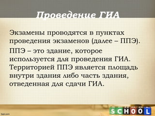 Проведение ГИА
Экзамены проводятся в пунктах
проведения экзаменов (далее – ППЭ).
ППЭ – это здание, которое
используется для проведения ГИА.
Территорией ППЭ является площадь
внутри здания либо часть здания,
отведенная для сдачи ГИА.
 