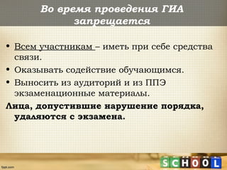 Во время проведения ГИА
запрещается
• Всем участникам – иметь при себе средства
связи.
• Оказывать содействие обучающимся.
• Выносить из аудиторий и из ППЭ
экзаменационные материалы.
Лица, допустившие нарушение порядка,
удаляются с экзамена.
 