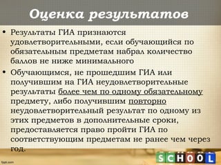 Оценка результатов
• Результаты ГИА признаются
удовлетворительными, если обучающийся по
обязательным предметам набрал количество
баллов не ниже минимального
• Обучающимся, не прошедшим ГИА или
получившим на ГИА неудовлетворительные
результаты более чем по одному обязательному
предмету, либо получившим повторно
неудовлетворительный результат по одному из
этих предметов в дополнительные сроки,
предоставляется право пройти ГИА по
соответствующим предметам не ранее чем через
год.
 