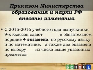 Приказом Министерства
образования и науки РФ
внесены изменения
• С 2015-2016 учебного года выпускники
9-х классов сдают в обязательном
порядке 4 экзамена: по русскому языку
и по математике, а также два экзамена
по выбору из числа выше указанных
предметов
 