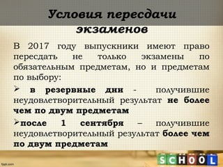 Условия пересдачи
экзаменов
В 2017 году выпускники имеют право
пересдать не только экзамены по
обязательным предметам, но и предметам
по выбору:
 в резервные дни - получившие
неудовлетворительный результат не более
чем по двум предметам
после 1 сентября – получившие
неудовлетворительный результат более чем
по двум предметам
 
