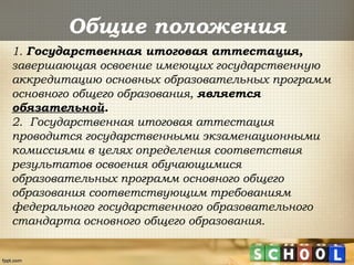 Общие положения
1. Государственная итоговая аттестация,
завершающая освоение имеющих государственную
аккредитацию основных образовательных программ
основного общего образования, является
обязательной.
2. Государственная итоговая аттестация
проводится государственными экзаменационными
комиссиями в целях определения соответствия
результатов освоения обучающимися
образовательных программ основного общего
образования соответствующим требованиям
федерального государственного образовательного
стандарта основного общего образования.
 