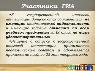 Участники ГИА
•К государственной итоговой
аттестации допускаются обучающиеся, не
имеющие академической задолженности
и имеющие годовые отметки по всем
учебным предметам за IX класс не ниже
удовлетворительных.
•Решение о допуске к государственной
итоговой аттестации принимается
педагогическим советом и оформляется
приказом не позднее 25 мая текущего года.
 