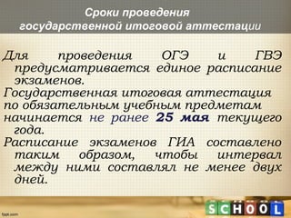 Сроки проведения
государственной итоговой аттестации
Для проведения ОГЭ и ГВЭ
предусматривается единое расписание
экзаменов.
Государственная итоговая аттестация
по обязательным учебным предметам
начинается не ранее 25 мая текущего
года.
Расписание экзаменов ГИА составлено
таким образом, чтобы интервал
между ними составлял не менее двух
дней.
 