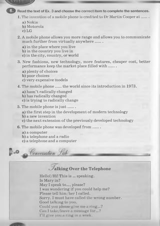 o Read the text of Ex. 3 and choose the correct Item to com plete the sentences.
1. The invention of a mobile phone is credited to Dr Martin Cooper a t.......
a) Nokia
b) Motorola
c) LG
2. A mobile phone allows you more range and allows you to communicate
much further from virtually anywhere.......
a) in the place where you live
b) in the country you live in
c) in the city, country, or world
3. New fashions, new technology, more features, cheaper cost, better
performance keep the market place filled w ith .......
a) plenty of choices
b) poor choices
c) very expensive models
4. The mobile phone the world since its introduction in 1973.
a) hasn’t radically changed
b) has radically changed
c) is trying to radically change
5. The mobile phone is ju st.......
a) the first step in the development of modern technology
b) a new invention
c) the next extension of the previously developed technology
6. The mobile phone was developed fro m .......
a) a computer
b) a telephone and a radio
c) a telephone and a computer
Hello!/Hi! This is ... speaking.
Is Mary in?
May I speak to..., please?
I was wondering if you could help me?
Please tell him/her I called.
Sorry. I must have called the wrong number.
Good talking to you.
Could yon please give me « ring...?
Can I take/leave a message for...?
I’ ll give you n ring in n week.
■
Over the Telephone
 