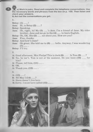 m ft a) W ork in pairs. Read and co m p lete th e telep h o n e conversations. Use
th e necessary w ords and phrases from th e box on p. 1 0 0 . Then listen and
ch eck your answ ers,
b) A ct out th e conversations you g e t.
1.
Betsy: ( 1 ) .......!
Ann: Hi, is Betsy(2 )...... ?
Betsy: Speaking.
Ann: Oh, right, hi! My ( 3 ) ’s Ann. I ’m a friend of Jane. My elder
brother, Jane and me go to the ( 4 ) to learn English.
Betsy: Oh, OK. She ( 5 ) me about you. How are you?
Ann: Fine, thanks.
Betsy: And how’s Jane?
Ann: Oh great. She told me to (6 ) hello. Anyway, I was wondering
(7 ).......
Betsy: I ’ll try.
2.
A: Good afternoon, Mrs Phelps! This is Jack (8 ) Is Tom (9 )......?
B: No, he isn’t. Tom is out at the moment. Do you want (1 0 )..... for
him?
A: Please, tell him, (1 1 ).......
B: OK.
A: Thank you. (1 2 ).......
3.
A: (1 3 )..... !
B: Hi! May I (1 4 )..... ?
A: Steve doesn’t live here.
B: Sorry. I must have called ( 1 5 ) ........
 