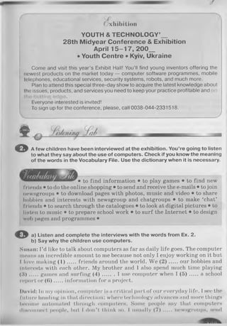(Exhibition
YOUTH & TECHNOLOGY’_
28th Midyear Conference & Exhibition
April 1 5 -1 7 , 200_
• Youth Centre • Kyiv, Ukraine
Come and visit this year’s Exhibit Hall! You’ll find young inventors offering the
newest products on the market today — computer software programmes, mobile
telephones, educational services, security systems, robots, and much more.
Plan to attend this special three-day show to acquire the latest knowledge about
the issues, products, and services you need to keep your practice profitable and
Everyone interested is invited!
To sign up for the conference, please, call 0038-044-2331518.
_____________________________ J
© A fe w children have been interview ed at th e exhibition. You’re going to listen
to w hat th ey say about th e use o f com puters. C heck if you know the m eaning
of the words in th e Vocabulary File. Use th e dictionary w hen it is necessary.
• to find information • to play games • to find new
friends • to do the online shopping • to send and receive the e-mails • to join
newsgroups • to download pages with photos, music and video • to share
hobbies and interests with newsgroup and chatgroups • to make ‘chat’
friends • to search through the catalogues • to look at digital pictures • to
listen to music • to prepare school work • to surf the Internet • to design
web pages and programmes •
© a) Listen and co m p le te th e interview s w ith th e w ords from Ex. 2.
b) Say w hy th e children use co m p uters.
Susan: I ’d like to talk about computers as far as daily life goes. The computer
means an incredible amount to me because not only I enjoy working on it but
I love making ( 1 ) friends around the world. We (2 ) our hobbies and
Interests with each other. My brother and I also spend much time playing
(.4)..... games and surfing ( 4 ) I use computer when I ( 5 ) ...... aschool
report or (в )....,. inform ation fo ra project.
David: In my opinion, computer is a critical part of our everyday life. I see the
future heading in that direction: where technology advances and more things
become automated through computers. Some people say that computers
disconnect people, but I don’t think ho. I usually ( 7 ) ........ newsgroups, send
 