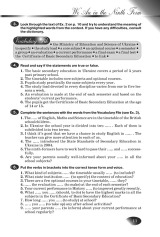 11
We Are in the Ninth Form
Look through the text of Ex. 2 on p. 10 and try to understand the meaning of
the highlighted words from the context. If you have any difficulties, consult
the dictionary.
• the Ministry of Education and Science of Ukraine •
to specify • the study load • a core subject • an optional course • a semester •
a group • an evaluation • a current performance • a final exam • a final test •
the Certificate of Basic Secondary Education • to link •
Read and say if the statements are true or false.
1. The basic secondary education in Ukraine covers a period of 5 years
past primary school.
2. The timetable includes core subjects and optional courses.
3. Pupils study practically the same subjects every year.
4. The study load devoted to every discipline varies from one to five les-
sons a week.
5. An evaluation is made at the end of each semester and based on the
students’ current performance.
6. The pupils get the Certificate of Basic Secondary Education at the age
of 14 or 15.
Complete the sentences with the words from the Vocabulary File (see Ex. 3).
1. The ..... of English, Maths and Science are in the timetable of the British
schoolchildren.
2. In Ukraine the school year is divided into two ..... . Each of them is
subdivided into two terms.
3. I think it’s good that we have a chance to study English in ..... . The
teacher can give more attention to each of us.
4. The ..... introduced the State Standards of Secondary Education in
Ukraine in 2004.
5. The ninth-formers have to work hard to pass their ..... and ..... success-
fully.
6. Are your parents usually well-informed about your ..... in all the
school subjects?
Put the verbs in brackets into the correct tense form and voice.
1. What kind of subjects ..... the timetable usually ..... (to include)?
2. What state institution ..... (to specify) the content of education?
3. There are a few optional courses in your timetable, ..... they?
4. ..... the evaluation ..... (to make) at the end of each semester?
5. Your current performance in History ..... (to improve) greatly recently.
6. What ..... you ..... (should, to do) to have the highest marks in all the
subjects in the Certificate of Basic Secondary Education?
7. How long ..... you ..... (to study) at school?
8. ..... you ..... (to take up) any after-school activities?
9. ..... your parents ..... (to inform) about your current performance at
school regularly?
3.3.
4.4.
5.5.
6.6.
Nesvit_Engl_9.indd 11Nesvit_Engl_9.indd 11 8/12/2009 17:03:238/12/2009 17:03:23
 