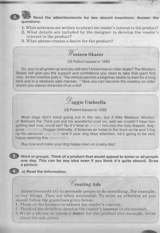 SES^ Read the advertisements for two absurd inventions. Answer the
questions.
1. What sentences are written to attract the reader’s interest in the product?
2. What details are included by the designer to develop the reader’s
interest in the product?
3. What phrase creates a desire for the product?
So, you’re all grown up and you still don’t know how to roller skate? The Western
Skater will give you the support and confidence you need to take that giant first
step. As the inventor puts it, “the vehicle permits a beginner skater to train for a long
time and in a relatively safe manner...” Now you can become the cowboy on roller
skates you always dreamed of as a kid!
Most dogs don’t mind going out in the rain, but if little Madison Windsor
of Belmont the Third just put his wonderful coat on, well we couldn’t have him
O Work in groups. Think of a product that would appeal to some or all people
one day. This can be any idea even if you think it’s quite absurd. Draw
a picture.
© a) Read the information.
Advertisements try to persuade people to do something. For example,
to buy things. They are often successful. To write an effective ad you
should follow the guidelines given below.
I . Think of the features to attract the reader’s interest.
; 2. Think of the details to develop the reader’s interest in the product.
! 3.W rite a phrase to create n desire for the product (for example, write
 about the sale price).
estern Skater
US Patent Issued in 1989
r ~
d o g g i e U m brella
US Patent Issued In 1992
getting wet now, could we? So it’s time to him into the fully draped, dog­
gone , Doggie Umbrella. It features air holes in the front so he won’t fog
up his personal and if your dog likes attention, he’s going to be very
happy wearing this
gone
Buy now and make your dog happy even on a rainy day!
reating Ads
 