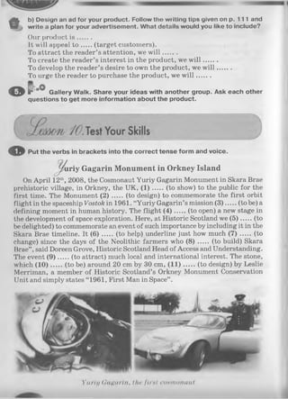 %
b) Design an ad for your product. Follow tho writing tips given on p. 111 and
write a plan for your advertisement. What details would you like to include?
Our product is .......
It will appeal t o (target customers).
To attract the reader’s attention, we w ill.......
To create the reader’s interest in the product, we w ill.......
To develop the reader’s desire to own the product, we w ill.......
To urge the reader to purchase the product, we w ill.......
© p . ° 0 Qa||ery walk. Share your ideas with another group. Ask each other
questions to get more information about the product.
o Put the verbs in brackets into the correct tense form and voice.
^ u r iy G agarin Monument in Orkney Island
On April 12th, 2008, the Cosmonaut Yuriy Gagarin Monument in Skara Brae
prehistoric village, in Orkney, the UK, (1 ) (to show) to the public for the
first time. The Monument (2 ) (to design) to commemorate the first orbit
flight in the spaceship Vostok in 1961. “Yuriy Gagarin’s mission (3 ) (to be) a
defining moment in human history. The flight (4 ) (to open) a new stage in
the development of space exploration. Here, at Historic Scotland we (5 ) (to
be delighted) to commemorate an event of such importance by including it in the
Skara Brae timeline. It (6 ) (to help) underline just how much ( 7 ) (to
change) since the days of the Neolithic farmers who ( 8 ) (to build) Skara
Brae” , said Doreen Grove, Historic Scotland Head of Access and Understanding.
The event (9 ) (to attract) much local and international interest. The stone,
which (1 0 ) (to be) around 20 cm by 30 cm, (1 1 ) (to design) by Leslie
Merriman, a member of Historic Scotland’s Orkney Monument Conservation
Unit and simply states “ 1961, First Man in Space” .
Yuriy Gagarin, the first conmonaut
 