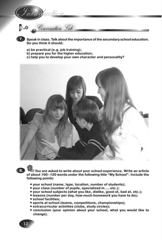 12
Speak in class. Talk about the importance of the secondary school education.
Do you think it should:
a) be practical (e.g. job training);
b) prepare you for the higher education;
c) help you to develop your own character and personality?
7.7.
You are asked to write about your school experience. Write an article
of about 100–120 words under the following title “My School”. Include the
following points:
• your school (name, type, location, number of students);
• your class (number of pupils, specialized in…, etc.);
• your school subjects (what you like, dislike, good at, bad at, etc.);
• lessons (number per day, how much homework you have to do);
• school facilities;
• sports at school (teams, competitions, championships);
• extracurricular activities (clubs, study circles);
• conclusion (your opinion about your school, what you would like to
change).
8.8.
Nesvit_Engl_9.indd 12Nesvit_Engl_9.indd 12 8/12/2009 17:03:238/12/2009 17:03:23
 