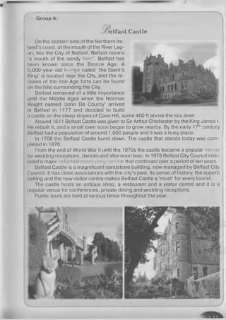 ------------------------------------------------------
Group A:
•B e lfa s t Castle
On the eastern side of the Northern Ire­
land's coast, at the mouth of the River Lag­
an, lies the City of Belfast. Belfast means
‘a mouth of the sandy fo rd ’. Belfast has
been known since the Bronze Age. A
5,000-year-old henge called ‘the Giant’s
Ring’ is located near the City, and the re­
mains of the Iron Age forts can be found
on the hills surrounding the City.
Belfast remained of a little importance
until the Middle Ages when the Norman
Knight named ‘John De Courcy’ arrived
in Belfast in 1177 and decided to build
a castle on the steep slopes of Cave Hill, some 400 ft above the sea level.
Around 1611 Belfast Castle was given to Sir Arthur Chichester by the King James I.
He rebuilt it, and a small town soon began to grow nearby. By the early 17thcentury
Belfast had a population of around 1,000 people and it was a busy place.
In 1708 the Belfast Castle burnt down. The castle that stands today was com­
pleted in 1870.
From the end of World War II until the 1970s the castle became a popular venue
lor wedding receptions, dances and afternoon teas. In 1978 Belfast City Council insti­
tuted a major ishment programme that continued over a period of ten years.
Belfast Castle is a magnificent sandstone building, now managed by Belfast City
Council. It has close associations with the city’s past. Its sense of history, the superb
setting and the new visitor centre makes Belfast Castle a ‘must’ for every tourist.
The castle hosts an antique shop, a restaurant and a visitor centre and it is a 5
popular venue for conferences, private dining and wedding receptions.
Public tours are held at various times throughout the year.
 