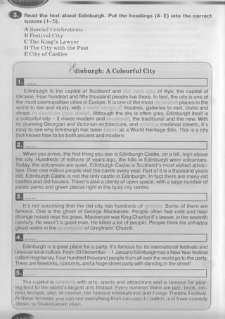 Read the text about Edinburgh. Put the hoadings (A-E) into the correct
spaces (1 -5 ).
A Special Celebrations
li Festival City
C The King’s Lawyer
D The City with the Past
E City of Castles
Odinburgh: A Colourful City
EE
Edinburgh is the capital of Scotland and of Kyiv, the capital of
Ukraine. Four hundred and fifty thousand people live there. In fact, the city is one of
the most cosmopolitan cities in Europe. It is one of the most places in the
world to live and study, with theatres, galleries to visit, clubs and
shops . Although the sky is often grey, Edinburgh itself is
a colourful city - it mixes modern and , the traditional and the new. With
its stunning Georgian and Victorian architecture, and medieval streets, it’s
easy to see why Edinburgh has been as a World Heritage Site. This is a city
that knows how to be both ancient and modern.
E l
When you arrive, the first thing you see is Edinburgh Castle, on a hill, high above
the city. Hundreds of millions of years ago, the hills in Edinburgh were volcanoes,
today, the volcanoes are quiet. Edinburgh Castle is Scotland’s most visited attrac­
tion. Over one million people visit the castle every year. Part of it is a thousand years
old. Edinburgh Castle is not the only castle in Edinburgh. In fact there are many old
castles and old houses. There’s also a plenty of open space, with a large number of
public parks and green places right in the busy city centre.
E l
It’s not surprising that the old city has hundreds of . Some of them are
famous. One is the ghost of George Mackenzie. People often feel cold and hear
strange noises near his grave. Mackenzie was King Charles ll’s lawyer, in the seventh
century. He wasn’t a good man. He killed a lot of people. People think his unhappy
ghost walks in the of Greyfriars’ Church.
Edinburgh is a great place for a party. It’s famous for its international festivals and
unusual local culture. From 29 December - 1January Edinburgh has a New Year festival
called Hogmanay. Four hundred thousand people from all over the world go to the party.
There are fireworks, concerts, and a huge street party with dancing in the street!
Ж
The capital is with arts, sports and attractions and is famous for play­
ing host to the world's largest arts festival. Every summer there are jazz, book, cin-
ema festivals and, of course, the famous International and Fringe Theatre Festival.
At these festivals you can see everything from circuses to ballets and from comedy
shows to Shakospoaio plays j
 