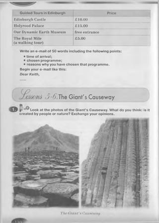Guided Tours in Edinburgh Price
Edinburgh Castle £10.00
llolyrood Palace £15.00
Our Dynamic Earth Museum free entrance
The Royal Mile
(a walking tour)
£5.00
Write an e-mail of 50 words including the following points:
• time of arrival;
• chosen programme;
• reasons why you have chosen that programme.
Begin your e-mail like this:
D ea r K eith,
3-6.The Giant's Causeway
Look at the photos of the Giant’s Causeway. What do you think: is it
created by people or nature? Exchange your opinions.
T lw ( li m i t 's Cuuaewau
 