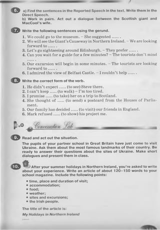 o a) Find the sontences in the Reported Spooch In the text. Write them In tho
Direct Speech.
b) Work in pairs. Act out a dialogue between the Scottish giant and
MacCool’s wife.
O Write the following sentences using the gerund.
1. We could go to the museum. - She suggested.......
2. We will see the Giant’s Causeway in Northern Ireland. - We are looking
forward t o .......
3. Let’s go sightseeing around Edinburgh. - They prefer.......
4. Can you wait for a guide for a few minutes? - The tourists don’t mind
5. Our excursion will begin in some minutes. - The tourists are looking
forward t o .......
6. I admired the view of Belfast Castle. - I couldn’t help.......
O Write the correct form of the verb.
1. He didn’t expect (to see) Steve there.
2. I can’t keep (to walk) - I ’m too tired.
3. I promise (to take) her on a trip to Scotland.
4. She thought o f (to send) a postcard from the Houses of Parlia­
ment.
5. Our family has decided (to visit) our friends in England.
6. Mark refused (to show) his project me.
© Read and act out the situation.
The pupils of your partner school in Great Britain have just come to visit
Ukraine. Ask them about the most famous landmarks of their country. Be
ready to answer their questions about the sites of Ukraine. Make short
dialogues and present them in class.
After your summer holidays in Northern Ireland, you’re asked to write
about your experience. Write an article of about 1 2 0 -1 5 0 words to your
school magazine. Include the following points:
• time, place and duration of visit;
• accommodation;
• food;
• weather;
• sites and excursions;
• the Irish people.
The title of the article is:
M y Holidays In N orth orn Iroland
 