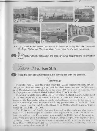 A. City of Bath B. M aritim e Greenwich C. Derwent Valley M ills D. Cornwall
E. Royal Botanical Gardens, Kew F. Durham Castle and Cathedral
O f ' ”° Gallery Walk. Talk about the places you’ve prepared the information
about.
,9.Test Your Skills
o Read the text about Cambridge. Fill in the gaps with the gerunds.
C am bridge
Tourists from all over the world enjoy (1 ) (to come) to the city of Cam­
bridge, which is a university town and the administrative centre of the coun­
ty of Cambridgeshire, England. It lies about 80 km north of London. The
city’s population is about 110,000 (including 22,000 students).
Cambridge got its name after the River Cam. The first major development
of the area began with the Roman invasion of Britain in about 40 A.D. Such
traces of the Roman invasion as roads and walls can be seen in the area even
today. Cambridge had a favourable military position due to Castle Hill from
which it was possible to defend the River Cam. William the Conqueror built a
castle on Castle Hill in 1068.
The University of Cambridge was founded by the students who escaped
from hostile townspeople in Oxford. This happened in 1209. The oldest col­
lege that still exists, Peterhouse, was founded in 1284. One of the most im­
pressive buildings in Cambridge, King’s College Chapel, was begun in 1446
by King Henry VI. The project was completed in 1515 during the reign of
King Henry VIII. Despite (2 )..... (to have) a university, Cambridge was not
granted its city charter until I9f> I .
 