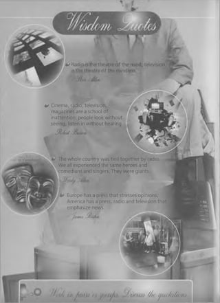 0 Cinema, radio, television,
magazines are a school of
inattention: people look without
seeing, listen in without hearing.
- S U u M 'mme*
*»- The whole country was tied together by radio
We all experienced the same heroes and
comedians and singers. They were giants.
0 Europe has a press that stresses opinions;
America has a press, radio and television that
emphasize news.
Jafmtm
IIr* 0 l> d / i <h a y)< //< tj(<< ia (a M .
 
