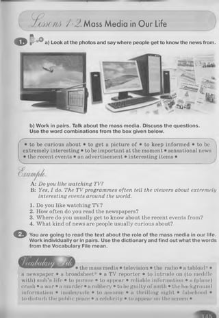 c tpcJJM O flA / - 2 . Mass Media in Our Life
o P 0
a) Look at the photos and say where people get to know the news from.
b) Work in pairs. Talk about the mass media. Discuss the questions.
Use the word combinations from the box given below.
• to be curious about • to get a picture of • to keep informed • to be 
extremely interesting • to be important at the moment • sensational news
• the recent events • an advertisement • interesting items •
A: Do you like watching TV?
B: Yes, I do. The TV programmes often tell the viewers about extremely
interesting events around the world.
1. Do you like watching TV?
2. How often do you read the newspapers?
3. Where do you usually get to know about the recent events from?
4. What kind of news are people usually curious about?
© You are going to read the text about the role of the mass media in our life.
Work individually or in pairs. Use the dictionary and find out what the words
from the Vocabulary File mean.
• the mass media • television • the radio • a tabloid* •
a newspaper • a broadsheet* • a TV reporter • to intrude on (to meddle
with) smb’s life • to pursue • to appear • reliable information • a (plane)
crash • a war • a murder • a robbery • to be guilty of smth • the background
information • inadequate • to assume • a thrilling night • falsehood •
to disturb the public peace • a celebrity • to appear on the screen •
 