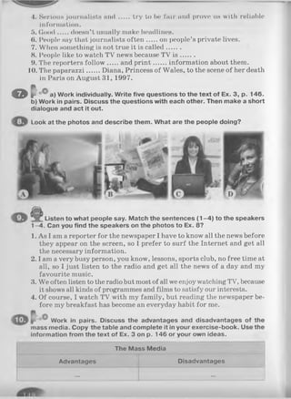 4. Serious journalists an d try to be fair and prove us with reliable
information.
5. G ood doesn’t usually make headlines.
(>. People say that journalists often on people’s private lives.
7. When something is not true it is called.......
8. People like to watch TV news because TV i s .......
9. The reporters follow and p rin t information about them.
10. The paparazzi Diana, Princess of Wales, to the scene of her death
in Paris on August 31, 1997.
O p'-cC aj yijork individually. Write five questions to the text of Ex. 3, p. 146.
b) Work in pairs. Discuss the questions with each other. Then make a short
dialogue and act it out.
Look at the photos and describe them. What are the people doing?
Listen to what people say. Match the sentences (1 -4 ) to the speakers
1-4 . Can you find the speakers on the photos to Ex. 8?
1. As I am a reporter for the newspaper I have to know all the news before
they appear on the screen, so I prefer to surf the Internet and get all
the necessary information.
2.1am a very busy person, you know, lessons, sports club, no free time at
all, so I just listen to the radio and get all the news of a day and my
favourite music.
3. We often listen to the radio but most of all we enjoy watching TV, because
it shows all kinds of programmes and films to satisfy our interests.
4. Of course, I watch TV with my family, but reading the newspaper be­
fore my breakfast has become an everyday habit for me.
oO Work in pairs. Discuss the advantages and disadvantages of the
mass media. Copy the table and complete it in your exercise-book. Use the
information from the text of Ex. 3 on p. 146 or your own ideas.
The Mass Media
Advantages Disadvantages
... ...
 