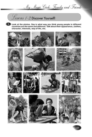 15
My Magic Circle: Family and Friends
Lessons 1–2.Discover Yourself!
Look at the photos. Say in what way you think young people in different
countries are the same and different. Talk about their appearance, clothes,
character, interests, way of life, etc.
1.
Nesvit_Engl_9.indd 15Nesvit_Engl_9.indd 15 8/12/2009 17:03:278/12/2009 17:03:27
 