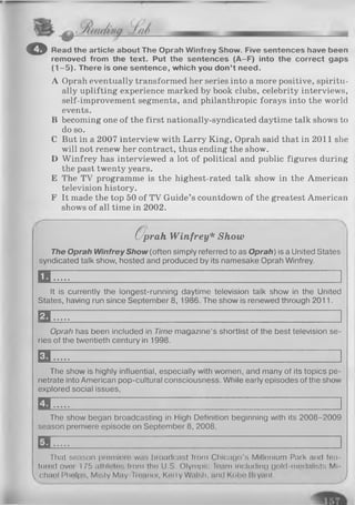 © Read the article about The Oprah Winfrey Show. Five sentences have been
removed from the text. Put the sentences (A-F) into the correct gaps
(1—5). There is one sentence, which you don’t need.
A Oprah eventually transformed her series into a more positive, spiritu­
ally uplifting experience marked by book clubs, celebrity interviews,
self-improvement segments, and philanthropic forays into the world
events.
B becoming one of the first nationally-syndicated daytime talk shows to
do so.
C But in a 2007 interview with Larry King, Oprah said that in 2011 she
will not renew her contract, thus ending the show.
D Winfrey has interviewed a lot of political and public figures during
the past twenty years.
E The TV programme is the highest-rated talk show in the American
television history.
F It made the top 50 of TV Guide’s countdown of the greatest American
shows of all time in 2002.
a;prah W infrey* Show
The Oprah W infrey Show (often simply referred to as O prah) is a United States
syndicated talk show, hosted and produced by its namesake Oprah Winfrey.
E E
It is currently the longest-running daytime television talk show in the United
States, having run since September 8, 1986. The show is renewed through 2011.
a
Oprah has been included in Time magazine’s shortlist of the best television se­
ries of the twentieth century in 1998.
EE
The show is highly influential, especially with women, and many of its topics pe­
netrate into American pop-cultural consciousness. While early episodes of the show
explored social issues,
EE
The show began broadcasting in High Definition beginning with its 2008-2009
season premiere episode on September 8, 2008,
1 1
That season premiere was broadcast from Chicago's Millenium Park and fea­
tured over 175 athletes from the U.S. Olympic Team including gold-medalists Mi-
 Chael Phelps, Misty May-Troanor, Kerry Walsh, and Kobe Bryant. /
 
