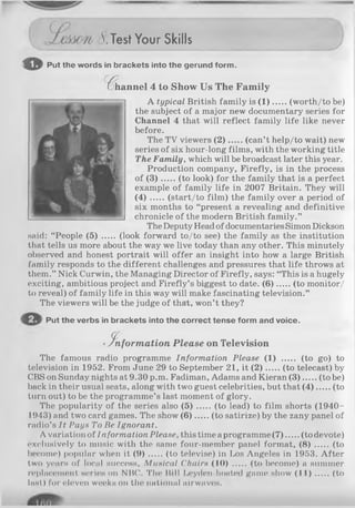 _______ 8. T e s t Your S k ills
© Put the words in brackets into the gerund form.
(^hannel 4 to Show Us Th e F am ily
A typical British family is (1 ) (worth/to be)
the subject of a major new documentary series for
Channel 4 that will reflect family life like never
before.
The TV viewers (2 ) (can’t help/to wait) new
series of six hour-long films, with the working title
The Family, which will be broadcast later this year.
Production company, Firefly, is in the process
of (3 ) (to look) for the family that is a perfect
example of family life in 2007 Britain. They will
( 4 ) (start/to film ) the family over a period of
six months to “present a revealing and definitive
chronicle of the modern British family.”
The Deputy Head of documentaries Simon Dickson
said: “People (5) ..... (look forward to/to see) the family as the institution
that tells us more about the way we live today than any other. This minutely
observed and honest portrait will offer an insight into how a large British
family responds to the different challenges and pressures that life throws at
them.” Nick Curwin, the Managing Director of Firefly, says: “This is a hugely
exciting, ambitious project and Firefly’s biggest to date. (6 ) (to monitor/
to reveal) of family life in this way will make fascinating television.”
The viewers will be the judge of that, won’t they?
Put the verbs in brackets into the correct tense form and voice.
•in fo r m a tio n Please on T elevision
The famous radio programme Information Please (1) ...... (to go) to
television in 1952. From June 29 to September 21, it ( 2 ) (to telecast) by
CBS on Sunday nights at 9.30 p.m. Fadiman, Adams and Kieran (3 ) (to be)
back in their usual seats, along with two guest celebrities, but that (4 ) (to
turn out) to be the programme’s last moment of glory.
The popularity of the series also (5) ..... (to lead) to film shorts (1940-
1943) and two card games. The show (6 ) (to satirize) by the zany panel of
radio’s It Pays To Be Ignorant.
A variation of Information Please, this time a programme (7 ) (to devote)
exclusively to music with the same four-member panel format, (8) (to
become) popular when it ( 9 ) (to televise) in Los Angeles in 1953. After
two years of local success, Musical Chairs (10) ..... (to become) a summer
replacement series on NBC. The Bill Leyden-hosted game show (1 1 ) (to
last) lor eleven weeks on the national airwave's.
 