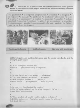 © » r a) Look at tho list of professions. Write them down into three groups.
Which of these professions do you think are the most interesting? the most
difficult? Why?
• a journalist • a computer programmer • a teacher • a designer •
an engineer • a manager • a politician • a mechanic • a librarian • a cook
• a nurse • a hairdresser • a worker • a musician • an artist • a shop
assistant • an actor • a driver • a pilot • an accountant • a scientist
• a businessman • a doctor • an economist • a farmer • a painter • a fisher­
man • a gardener • a lawyer •
Working with People Art Professions Working with Machines
... ... ...
b) Work in pairs. Act out the dialogues. Use the words from Ex. 3a and the
prompts given below.
1.
A: What does your mother do?
B: She’s (an accountant). And yours?
A : .....
2.
A: Is your father an experienced (lawyer)?
B: Yes, he’s a very experienced (lawyer).
A: How long has he been a (lawyer)?
B: He’s been a (lawyer) fo r months/years.
3.
A: Is you r (brother) still a student?
B: No. He’s started working for a big company. He’s a .......
A: Oh. That’s interesting.
4.
A: What kind of job would you like to have in future?
B: I’d like to be a And what would you do for a living?
 