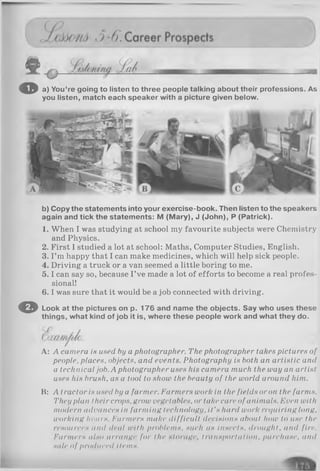 © a) You’re going to listen to three people talking about their professions. As
you listen, match each speaker with a picture given below.
b) Copy the statements into your exercise-book. Then listen to the speakers
again and tick the statements: M (Mary), J (John), P (Patrick).
1. When I was studying at school my favourite subjects were Chemistry
and Physics.
2. First I studied a lot at school: Maths, Computer Studies, English.
3. I ’m happy that I can make medicines, which will help sick people.
4. Driving a truck or a van seemed a little boring to me.
5 .1can say so, because I’ve made a lot of efforts to become a real profes­
sional!
6 .1was sure that it would be a job connected with driving.
O Look at the pictures on p. 176 and name the objects. Say who uses these
things, what kind of job it is, where these people work and what they do.
A: A camera is used by a photographer. The photographer takes pictures of
people, places, objects, and events. Photography is both an artistic and
a technical job. A photographer uses his camera much the way an artist
uses his brush, as a tool to show the beauty of the world around him.
B: A tractor is used by a farmer. Farmers work in the fields or on the farms.
They plan their crops, grow vegetables, or take care of animals. Even with
modern advances in farming technology, it's hard work requiring long,
working hours. Farmers make difficult derisions about liow to use the
resources <ind deal with problems, such <is insects, drought, and fire.
Farmers also arrange for the storage, transportation, purchase, and
sale of produced items.
 