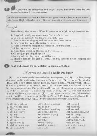 Complete the sentences with might be and the words from the box.
Use a dictionary if it is necessary.
I
• a businessman • a chef • a farmer • a gardener • a lawyer • an opera
singer • a flight attendant • a politician • a vet • a musician • a teacher •
f .
O am /tfm :
Little Henry likes animals. When he grows up he might be a farmer or a vet.
1. Angela loves flying aeroplanes. She might be.......
2. George is interested in finance market.........
3. Ann is fond of singing and she has a very loud voice.........
4. Peter studies law at the university.........
5. Alice dreams of being the Member of the Parliament.........
6. John is good at cooking.........
7. Mary likes planting flowers and trees.........
8. Olia enjoys playing the piano.........
9. Nancy adores playing with children.........
10. Brian’s family has got a farm. The boy spends hours helping his
parents.........
Read and choose the correct item to complete the text.
Day in the Life of a Radio Producer
.. as a radio producer for the last three years, but (2 ) a disc jockey
at a small radio station for two years. Before that, (3 ) for a film studio.
( 4 ) into a new office here in London, which I ’m really happy with. (5 ).....
all morning to write the news stories from the information collected from to­
day’s newspapers. Now I ’ve got them all ready for the next news programme.
So, at 12 o’clock ( 6 ) a news reporter. Luckily, ( 7 ) free half an hour
later as Mr Brown, my assistant (8 ) an interview with one of the celebri­
ties. ( How (9 ) to arrange one?) I don’t think I’ll have nothing to do. If it
were a bigger station, (1 0 ) be responsible for everything here.
1. a) I am working b) I ’ve been working c) I worked
2. a) I ’ve only been b) I ’m only c) I was only
3. a) I’ve worked b) I ’ve been working c) I worked
4. a) I just move b) I ’ve just moved c) I was just moving
5. a) I try b) I ’ve been trying c) I ’m trying
6. a) I’ll become b) I become c) I have become
7. a) I am b) I ’ll be c) I ’m going to be
8. a) are having b) was having c) is having
9. a) does lie manage b) did he manage c) did she manage
10. a) 1wouldn’ t b) I would c) I will
 