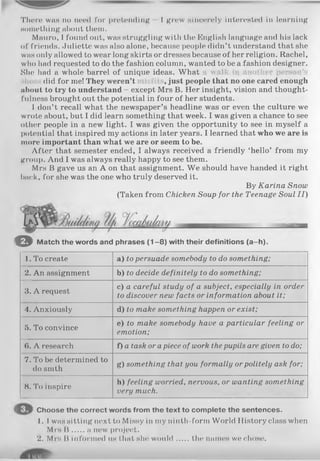 There was no need for pretending - 1 grow sincerely interested in learning
something about them.
Mauro, I found out, was struggling with the English language and his lack
of friends. Juliette was also alone, because people didn’t understand that she
was only allowed to wear long skirts or dresses because of her religion. Rachel,
who had requested to do the fashion column, wanted to be a fashion designer.
She had a whole barrel of unique ideas. What a walk in another person’s
did for me! They weren’t , just people that no one cared enough
about to try to understand - except Mrs B. Her insight, vision and thought­
fulness brought out the potential in four of her students.
I don’t recall what the newspaper’s headline was or even the culture we
wrote about, but I did learn something that week. I was given a chance to see
other people in a new light. I was given the opportunity to see in myself a
potential that inspired my actions in later years. I learned that who we are is
more important than what we are or seem to be.
After that semester ended, I always received a friendly ‘hello’ from my
group. And I was always really happy to see them.
Mrs B gave us an A on that assignment. We should have handed it right
back, for she was the one who truly deserved it.
By Karina Snow
(Taken from Chicken Soup for the Teenage Soul I I )
■ ■ I
O Match the words and phrases (1 -8 ) with their definitions (a-h).
1. To create a) to persuade somebody to do something;
2. An assignment b) to decide definitely to do something;
3. A request
c) a careful study of a subject, especially in order
to discover new facts or information about it;
4. Anxiously d) to make something happen or exist;
5. To convince
e) to make somebody have a particular feeling or
emotion;
6. A research f) a task or apiece of work the pupils are given to do;
7. To be determined to
do smth
g) something that you formally or politely ask for;
8. To inspire
h) feeling worried, nervous, or wanting something
very much.
Choose the correct words from the text to complete the sentences.
1. I was sitting next to Missy in my ninth-form World History class when
Mrs В a new project.
2. M rs II inform ed us that she' w o uld the names we chose.
 