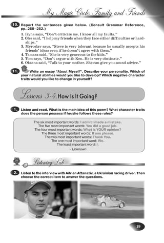 19
My Magic Circle: Family and Friends
Report the sentences given below. (Consult Grammar Reference,
pp. 250–252.)
1. Iryna says, “Don’t criticize me. I know all my faults.”
2. Oles said, “I help my friends when they face either difficulties or hard-
ships.”
3. Myroslav says, “Steve is very tolerant because he usually accepts his
friends’ ideas even if he doesn’t agree with them.”
4. Tamara said, “She is very generous to the kids.”
5. Tom says, “Don’t argue with Ken. He is very obstinate.”
6. Oksana said, “Talk to your mother. She can give you sound advice.”
Write an essay “About Myself”. Describe your personality. Which of
your natural abilities would you like to develop? Which negative character
traits would you like to change in yourself?
Lessons 3–4.How Is It Going?
Listen and read. What is the main idea of this poem? What character traits
does the person possess if he/she follows these rules?
The six most important words: I admit I made a mistake.
The five most important words: You did a good job.
The four most important words: What is YOUR opinion?
The three most important words: If you please.
The two most important words: Thank You.
The one most important word: We.
The least important word: I.
~ Unknown
Listen to the interview with Adrian Aftanaziv, a Ukrainian racing driver. Then
choose the correct item to answer the questions.
10.10.
11.11.
1.1.
2.2.
Nesvit_Engl_9.indd 19Nesvit_Engl_9.indd 19 8/12/2009 17:03:308/12/2009 17:03:30
 
