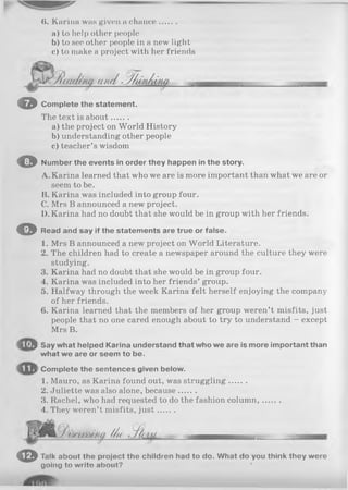 8. Karina was given a chance.......
a) to help other people
b) to see other people in a new light
c) to make a project with her friends
^ m u / . j/ u ju iu f
o C o m plete th e s tatem en t.
The text is about.......
a) the project on World History
b) understanding other people
c) teacher’s wisdom
© N um ber th e events in o rd er th ey happen in th e story.
A. Karina learned that who we are is more important than what we are or
seem to be.
B. Karina was included into group four.
C. Mrs B announced a new project.
D. Karina had no doubt that she would be in group with her friends.
O Read and say if th e sta tem en ts are tru e or false .
1. Mrs B announced a new project on World Literature.
2. The children had to create a newspaper around the culture they were
studying.
3. Karina had no doubt that she would be in group four.
4. Karina was included into her friends’ group.
5. Halfway through the week Karina felt herself enjoying the company
of her friends.
6. Karina learned that the members of her group weren’t misfits, just
people that no one cared enough about to try to understand - except
Mrs B.
'3 Say what helped Karina understand that who we are is more important than
what we are or seem to be.
Complete the sentences given below.
1. Mauro, as Karina found out, was struggling.......
2. Juliette was also alone, because.......
3. Rachel, who had requested to do the fashion column,.......
4. They weren’t misfits, ju st.......
//h .//ill.
< D Talk about tho project the children had to do. What do you think they were
going to write about? '
 