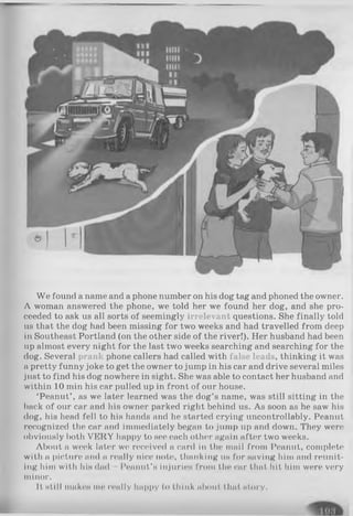 We found a name and a phone number on his dog tag and phoned the owner.
A woman answered the phone, we told her we found her dog, and she pro­
ceeded to ask us all sorts of seemingly irrelevant questions. She finally told
us that the dog had been missing for two weeks and had travelled from deep
in Southeast Portland (on the other side of the river!). Her husband had been
up almost every night for the last two weeks searching and searching for the
dog. Several prank phone callers had called with false leads, thinking it was
a pretty funny joke to get the owner to jump in his car and drive several miles
just to find his dog nowhere in sight. She was able to contact her husband and
within 10 min his car pulled up in front of our house.
‘Peanut’ , as we later learned was the dog’s name, was still sitting in the
back of our car and his owner parked right behind us. As soon as he saw his
dog, his head fell to his hands and he started crying uncontrollably. Peanut
recognized the car and immediately began to jump up and down. They were
obviously both VERY happy to see each other again after two weeks.
About a week later we received a card in the mail from Peanut, complete
with a picture and a really nice note, thanking us for saving him and reunit­
ing him with his dad Peanut’s injuries from the car that hit him were very
minor.
It still makes me really happy to think about that story.
 