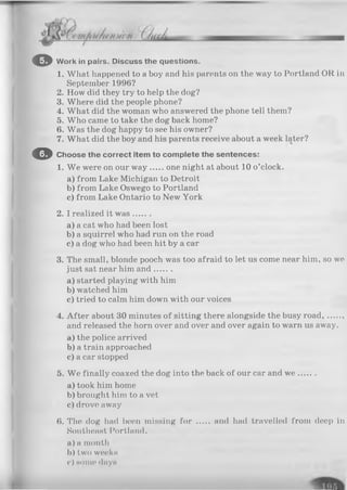 © Work in pairs. Discuss the questions.
1. What happened to a boy and his parents on the way to Portland OR in
September 1996?
2. How did they try to help the dog?
3. Where did the people phone?
4. What did the woman who answered the phone tell them?
5. Who came to take the dog back home?
6. Was the dog happy to see his owner?
7. What did the boy and his parents receive about a week later?
O Choose the correct item to complete the sentences:
1. We were on our w ay one night at about 10 o’clock.
a) from Lake Michigan to Detroit
b) from Lake Oswego to Portland
c) from Lake Ontario to New York
2. I realized it w as.......
a) a cat who had been lost
b) a squirrel who had run on the road
c) a dog who had been hit by a car
3. The small, blonde pooch was too afraid to let us come near him, so we
just sat near him and.......
a) started playing with him
b) watched him
c) tried to calm him down with our voices
4. After about 30 minutes of sitting there alongside the busy road, .
and released the horn over and over and over again to warn us away.
a) the police arrived
b) a train approached
c) a car stopped
5. We finally coaxed the dog into the back of our car and w e .......
a) took him home
b) brought him to a vet
c) drove away
6. The dog had been missing for ..... and had travelled from deep in
Southeast Portland.
a) a month
b) two weeks
<•) some days
 