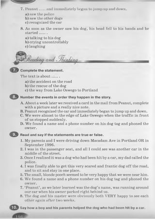 7. Peanut and immediately began to jump up and down.
a ) saw the police
b) saw the other dogs
c) recognized the car
8. As soon as the owner saw his dog, his head fell to his hands and he
started .......
a ) talking to his dog
b) crying uncontrollably
c) laughing
O Complete the statement.
The text is about.......
a) the accident on the road
b) the rescue of the dog
c) the way from Lake Oswego to Portland
O Number the events in order they happen in the story.
A. About a week later we received a card in the mail from Peanut, complete
with a picture and a really nice note.
B. Peanut recognized the car and immediately began to jump up and down.
C. W e were almost to the edge of Lake Oswego when the traffic in front
of us stopped suddenly.
D. W e found a name and a phone number on his dog tag and phoned the
owner.
O Read and say if the statements are true or false.
1. My parents and I were driving down Macadam Ave in Portland OR in
September 1996.
2. I was in the passenger seat, and all I could see was another car in the
middle of the street.
3. Once I realized it was a dog who had been hit by a car, my dad called the
police.
4 .1was finally able to get this very scared and frantic dog o ff the road,
and to sit and stay in one place.
5. The small, blonde pooch seemed to be very happy that we were near him.
6. We found a name and a phone number on his dog tag and phoned the
owner.
7. ‘Peanut’ , as we later learned was the dog’s name, was running around
our car when his owner parked right behind us.
8. The dog and his master were obviously both VERY happy to see each
other again after two weeks.
S a y h o w a b o y a n d h i s p a r o n t s h o l p e d t h e d o g w h o h a d b e e n h i t b y a c a r .
 
