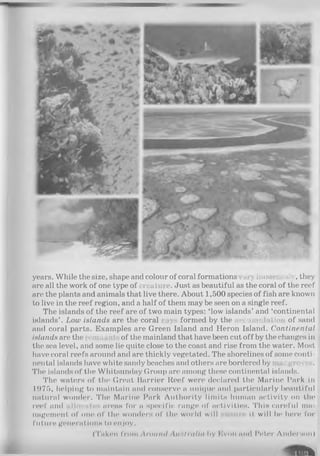 years. While the size, shape and colour of coral formations ary immensely, they
are all the work of one type of reature. Just as beautiful as the coral of the reef
are the plants and animals that live there. About 1,500 species of fish are known
to live in the reef region, and a half of them may be seen on a single reef.
The islands of the reef are of two main types: ‘low islands’ and ‘continental
islands’ . Low islands are the coral «ays formed by the accumulation of sand
and coral parts. Examples are Green Island and Heron Island. Continental
islands are the inn: ;of the mainland that have been cut off by the changes in
the sea level, and some lie quite close to the coast and rise from the water. Most
have coral reefs around and are thickly vegetated. The shorelines of some conti­
nental islands have white sandy beaches and others are bordered by uangroves.
The islands of the Whitsunday Group are among these continental islands.
The waters of the Great Barrier Reef were declared the Marine Park in
1975, helping to maintain and conserve a unique and particxdarly beautiful
natural wonder. The Marine Park Authority limits human Activity on the
reef and allocates areas for a specific range of activities. This careful ma­
nagement of one of the wonders of the world will it will be hen1for
future generations to enjoy.
(Taken from Aroiiml Anslrnll<i h y E v o i i mid I'eter Anderson)
Rife
 