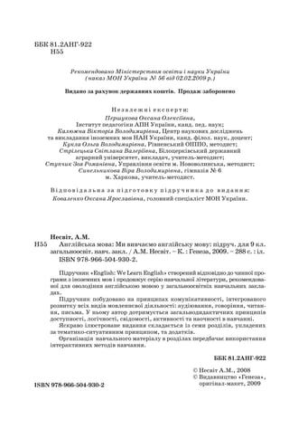 ББК 81.2АНГ-922
Н55
Рекомендовано Міністерством освіти і науки України
(наказ МОН України № 56 від 02.02.2009 р.)
Видано за рахунок державних коштів. Продаж заборонено
Н е з а л е ж н і е к с п е р т и:
Першукова Оксана Олексіївна,
Інститут педагогіки АПН України, канд. пед. наук;
Калюжна Вікторія Володимирівна, Центр наукових досліджень
та викладання іноземних мов НАН України, канд. філол. наук, доцент;
Кукла Ольга Володимирівна, Рівненський ОІППО, методист;
Стрілецька Світлана Валеріївна, Білоцерківський державний
аграрний університет, викладач, учитель-методист;
Ступчик Зоя Романівна, Управління освіти м. Нововолинська, методист;
Синельникова Віра Володимирівна, гімназія № 6
м. Харкова, учитель-методист.
В і д п о в і д а л ь н а з а п і д г о т о в к у п і д р у ч н и к а д о в и д а н н я:
Коваленко Оксана Ярославівна, головний спеціаліст МОН України.
Несвіт, А.М.
Англійська мова: Ми вивчаємо англійську мову: підруч. для 9 кл.
загальноосвіт. навч. закл. / А.М. Несвіт. – К. : Генеза, 2009. – 288 с. : іл.
ISBN 978-966-504-930-2.
Підручник «English: We Learn English» створений відповідно до чинної про-
грами з іноземних мов і продовжує серію навчальної літератури, рекомендова-
ної для оволодіння англійською мовою у загальноосвітніх навчальних закла-
дах.
Підручник побудовано на принципах комунікативності, інтегрованого
розвитку всіх видів мовленнєвої діяльності: аудіювання, говоріння, читан-
ня, письма. У ньому автор дотримується загальнодидактичних принципів
доступності, логічності, свідомості, активності та наочності в навчанні.
Яскраво ілюстроване видання складається із семи розділів, укладених
за тематико-ситуативним принципом, та додатків.
Організація навчального матеріалу в розділах передбачає використання
інтерактивних методів навчання.
ББК 81.2АНГ-922
ISBN 978-966-504-930-2
© Несвіт А.М., 2008
© Видавництво «Генеза»,
оригінал-макет, 2009
Н55
Nesvit_Engl_9.indd 2Nesvit_Engl_9.indd 2 8/12/2009 17:03:128/12/2009 17:03:12
 