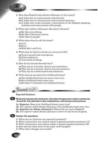20
1. How does English help Adrian Aftanaziv in his career?
a) It helps him to communicate with friends.
b) It helps him to communicate with business partners.
c) It helps him to get necessary information at the English-speaking
websites and communicate with people.
2. What does Adrian Aftanaziv like about Ukraine?
a) He likes everything.
b) He likes Ukrainian nature.
c) He likes its people.
3. What place does he call his home?
a) Lviv.
b) Kyiv.
c) Both Kyiv and Lviv.
4. What does he think is the key to success in life?
a) To be yourself and to be decent.
b) To be ambitious.
c) To be hard-working.
5. How do his friends describe him?
a) They say he is honest, decent and inquisitive.
b) They say he is honest, decent, but too sensitive.
c) They say he is determined and ambitious.
6. What does he say about his childhood dream?
a) The childhood dream can never come true.
b) His childhood dream came true.
c) He doesn’t remember his childhood dream.
Reported Questions
Read and compare the sentences. Say what changes were made in sentences
1b and 2b. Pay attention to the conjunctions, verb tenses and pronouns.
1a. Reporter: Does your childhood dream come true?
1b. The reporter asked Adrian Aftanaziv if his childhood dream came true.
2a. Reporter (to Adrian Aftanaziv): Where did you learn English?
2b. The reporter asked Adrian Aftanaziv where he had learnt English.
Answer the questions.
1. When do you think we use reported questions?
2. What conjunction was used to report a general question (sentence 1)?
3. What conjunction was used to report a special question (sentence 2)?
4. How was the tense form of the main verb changed?
5. What other changes were made?
3.3.
4.4.
5.
6.
7.
Nesvit_Engl_9.indd 20Nesvit_Engl_9.indd 20 8/12/2009 17:03:308/12/2009 17:03:30
 