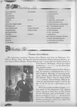 '(wdulu/bu J loL
accomplish
attend
basement
carpenter
device
dub
electric light bulb
freight car
incandescent
inspiration
perspiration
reduce
run business
stand
tracks
transmit
/з'клтр1і|/
/di'vais/
/freit/
/.inkæn'desant/
/,inspi'reij9n/
/ri'dju:s/
VЗ Д 1 И С Н И Т И
и відвідувати
п підвал
п столяр
п прилад, пристрій
Vдати прізвисько
п електрична лампочка
ркг товарний вагон
асіі розжарений
п натхнення
п піт, потіння
Vзнизити
ркг вести справи, бізнес
V тут витримувати
п залізничні рейки
V передавати
^Âcac/m a
6 Г
ç_ÿnomas A lv a Edison
The American inventor Thomas Alva Edison was born on February 11th,
1847 in Milan, Ohio. He was the seventh and last child of Samuel Edison, Jr.
and Nancy Elliot Edison. When Edison was 7 years old, his family moved to
Port Huron, Michigan, where his father
worked as a carpenter at the Fort Gra­
tiot military post.
Edison entered school in Port Huron,
but his teachers considered him to be a
dull student. Because of hearing prob­
lems, Edison had difficulty following
the lessons. That’s why he often didn’t
attend school. Nevertheless, Edison be­
came an enthusiastic reader, and at the
age of 10 he set up a laboratory in his
basement.
When his mother could no longer stand
the smell of his chemistry lab, Edison
took a job as a train boy on the Grand
Trunk Railway and established a new
lab in an empty ;li( > .He was 12 at
that time. Edison also began printing a
weekly newspaper, which he called The
Clrand Trunk Herald.
 