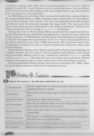 inventions. Along with other manufacturing pioneers of his era, Edison
helped to make the United States a world industrial power. He and Henry
Ford became friends after Edison had encouraged Ford to use the gasoline
powered engine for the automobile.
In 1884 Edison’s wife Mary died, leaving him with three young children.
Ile married Mina Miller in 1886, and began the construction of a new labora­
tory in West Orange, New Jersey. The new lab employed about 60 workers
and Edison tried to personally manage this large staff. The story goes that
when a new employee once asked about rules, Edison answered, “There are no
rules around here. W e’re trying to iccomplish something.”
During his time in West Orange Edison produced the commercial phono­
graph, the kinetoscope, the Edison storage battery, the electric pen, and some
other inventions. In 1913 Edison introduced the first talking moving pictures.
In 1915 he was appointed as president of the U.S. Navy Consulting Board. In
nil, Edison patented more than 1,000 discoveries. His inventions were often
in response to demand for new or improved products. However, others also
(wune by chance.
In his lifetime Thomas Alva Edison profoundly affected the technology of
n modern society. He had a great faith in progress and industry, and valued
long, hard work. Edison used to say, “Genius is 1 percent >ii a(ion and 99
percent iiiation.” He believed that inventing useful products offered
everyone the opportunity for fame and fortune while benefiting a society.
The scientist died in West Orange, New Jersey on October 18th, 1931. After
his death Edison became a folk hero of legendary status.
O Match the words (1 -8 ) with their definitions (a-h ).
1. Profoundly
a) to be responsible for something and make sure that eve­
rything is done correctly;
2. To affect
b) to send an electronic signal, radio or television broad­
cast;
3. An invention c) giving out light when heated;
4. To transmit
d) to get an official right to be the only person to make,
use or sell aproduct or invention;
5. To establish
e) in a way that has a very great effect on somebody or
something;
6. To supervise
f) a thing or an idea that has been produced or designed
and that has not existed before;
7. Incandescent g) to start or create an organization, a system, etc.;
8. To patent h) to produce a change on somebody or something.
 