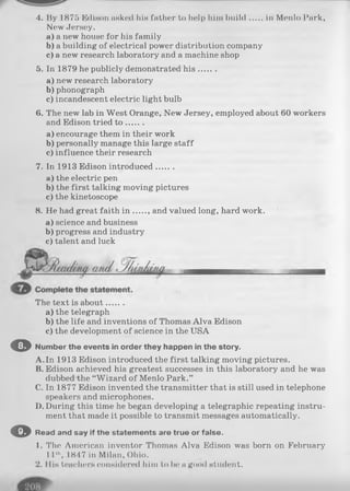 4. By 1875 Edison asked his father to help him build in Menlo Park,
New Jersey.
a) a new house for his family
b) a building of electrical power distribution company
c) a new research laboratory and a machine shop
5. In 1879 he publicly demonstrated h is.......
a) new research laboratory
b )phonograph
c) incandescent electric light bulb
6. The new lab in West Orange, New Jersey, employed about 60 workers
and Edison tried t o .......
a) encourage them in their work
b) personally manage this large staff
c) influence their research
7. In 1913 Edison introduced.......
a) the electric pen
b) the first talking moving pictures
c) the kinetoscope
8. He had great faith in and valued long, hard work.
a) science and business
b) progress and industry
c) talent and luck
The text is about.......
a) the telegraph
b) the life and inventions of Thomas Alva Edison
c) the development of science in the USA
O Number the events in order they happen in the story.
A.In 1913 Edison introduced the first talking moving pictures.
B. Edison achieved his greatest successes in this laboratory and he was
dubbed the “Wizard of Menlo Park.”
C. In 1877 Edison invented the transmitter that is still used in telephone
speakers and microphones.
D. During this time he began developing a telegraphic repeating instru­
ment that made it possible to transmit messages automatically.
O Read and say if the statements are true or false.
1. The American inventor Thomas Alva Edison was born on February
11th, IH47 in Milan, Ohio.
2. His teachers considered him to be a good student.
 