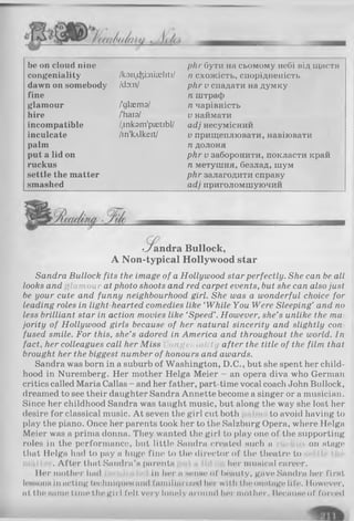 be on cloud nine рііг бути на сьомому небі під щастя
congeniality /k3n,cfei:nia5liti/ п схожість, спорідненість
dawn on somebody ldy.nl рНг V спадати на думку
fine п штраф
glamour /glsemзі п чарівність
hire /Ъаго/ V наймати
incompatible /.inkam'psetibl/ adj несумісний
inculcate /in'Mkeit/ V прищеплювати, навіювати
palm п долоня
put a lid on рЬг V заборонити, покласти край
ruckus п метушня, безлад, шум
settle the matter рНг залагодити справу
smashed adj приголомшуючий
•У іandra Bullock,
A Non-typical Hollywood star
Sandra Bullock fits the image of a Hollywood star perfectly. She can be all
looks and flaтой r at photo shoots and red carpet events, but she can also just
be your cute and funny neighbourhood girl. She was a wonderful choice for
leading roles in light-hearted comedies like ‘While You Were Sleeping’ and no
less brilliant star in action movies like ‘Speed’. However, she’s unlike the та
jority of Hollywood girls because of her natural sincerity and slightly con
fused smile. For this, she’s adored in America and throughout the world. In
fact, her colleagues call her Miss ongeniality after the title of the film that
brought her the biggest number of honours and awards.
Sandra was born in a suburb of Washington, D.C., but she spent her child­
hood in Nuremberg. Her mother Helga Meier - an opera diva who German
critics called Maria Callas - and her father, part-time vocal coach John Bullock,
dreamed to see their daughter Sandra Annette become a singer or a musician.
Since her childhood Sandra was taught music, but along the way she lost her
desire for classical music. At seven the girl cut both to avoid having to
play the piano. Once her parents took her to the Salzburg Opera, where Helga
Meier was a prima donna. They wanted the girl to play one of the supporting
roles in the performance, but little Sandra created such a on stage
that Helga had to pay a huge fine to the director of the theatre to
. After that Sandra’s parents her musical career.
Her mother had in her а непне of beauty, gnve Sandra her first
lessons in acting techniques and familiarized her with the onstage life. 1lowever,
nt the наme time the girl I’el t very lonely иround her mother. Because of forced
 