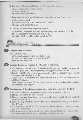 (I. The mon* television children watch, the more they.......
a) undorstand the world around
b) want to watch
c) liko cartoons and films
7. Time spent watching television is time taken away fro m .......
a) doing homework
b) communication with parents and friends
c) more healthful activities
8. Quality educational programming can.......
a) broaden teenagers’ outlook and develop their academic skills
b) teach children dancing and running
c) make children addicted to watching TV
The text is about.......
a) the problems in children’s behaviour
b) good and bad aspects of watching TV
c) films and cartoons
O Number the events in order they happen in the story.
A. Children who watch a lot of television during their early years are at
risk for poor social development, and aggressive behaviour.
B. Quality children’s programming can broaden teenagers’ outlook and
develop their academic skills.
C. A great deal of research has been done on the effects of television on
children’s lives.
D. Many teenagers use TV more and more as a way to keep themselves
entertained and happy.
O Read and say if the statements are true, false or not given in the text.
1. So much television programming is aimed at young children.
2. Most of us watch TV once a week.
3. Babies younger than two years old understand much of the content
while watching TV.
4. Many young children believe that TV characters actually live inside
the TV set.
5. Children who watch TV very often become active and create new ima­
ges and characters.
(I. Children who watch a lot of television during their early years often
have troubles adjusting to preschool or kindergarten.
 