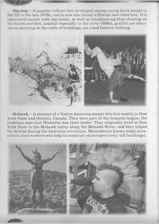 Ilip-hop —A popular culture that developed among young black people in
the US in the late 1970s, and is now also found in Europe and elsewhere. It is
associated mainly with rap music, as well as breakdancing (fast dancing on
the hands and feet, popular especially in the early 1980s), graffiti art (deco­
rative painting on the walls of buildings, etc.) and fashion clothing.
Mohawk —A member of a Native American people who live mostly in New
York State and Ontario, Canada. They were part of the Iroquois league, the
tradition says that Hiawatha was their leader. They originally lived in New
York State in the Mohawk valley along the Mohawk River, and they helped
the British during the American revolution. Mohawks are known today as ex­
cellent steel workers who help to construct skyscrapers (very tall buildings).
 